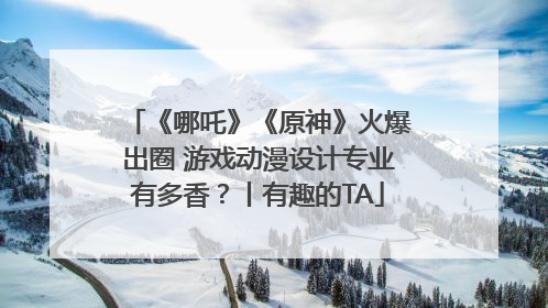 《哪吒》《原神》火爆出圈 游戏动漫设计专业有多香？丨有趣的TA