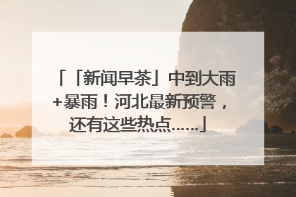 「新闻早茶」中到大雨+暴雨！河北最新预警，还有这些热点……