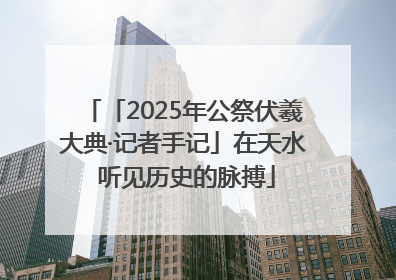 「2025年公祭伏羲大典·记者手记」在天水 听见历史的脉搏