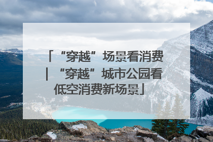 “穿越”场景看消费｜“穿越”城市公园看低空消费新场景
