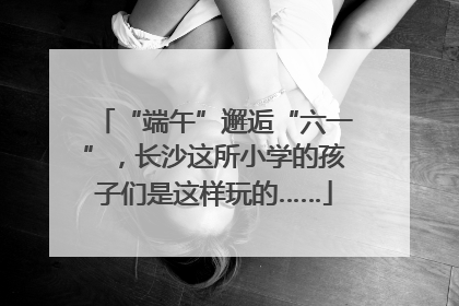 “端午”邂逅“六一”，长沙这所小学的孩子们是这样玩的……