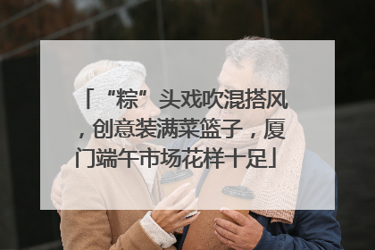 “粽”头戏吹混搭风，创意装满菜篮子，厦门端午市场花样十足