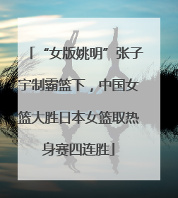 “女版姚明”张子宇制霸篮下，中国女篮大胜日本女篮取热身赛四连胜