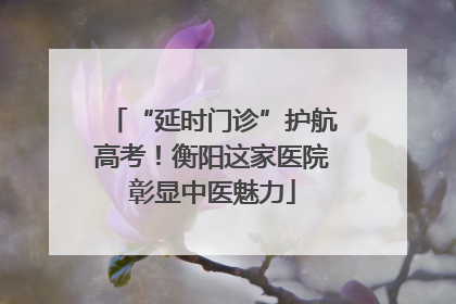 “延时门诊”护航高考！衡阳这家医院彰显中医魅力