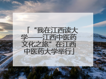 “我在江西读大学——江西中医药文化之旅”在江西中医药大学举行