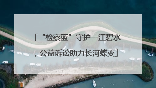 “检察蓝”守护一江碧水，公益诉讼助力长河蝶变