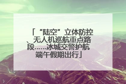 “陆空”立体防控、无人机巡航重点路段……冰城交警护航端午假期出行
