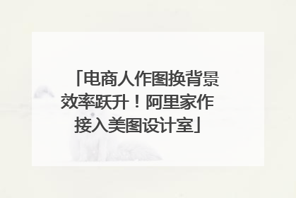 电商人作图换背景效率跃升！阿里家作接入美图设计室