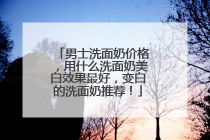 男士洗面奶价格，用什么洗面奶美白效果最好，变白的洗面奶推荐！