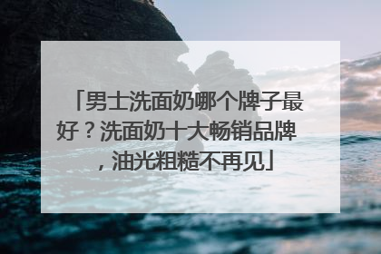 男士洗面奶哪个牌子最好？洗面奶十大畅销品牌，油光粗糙不再见