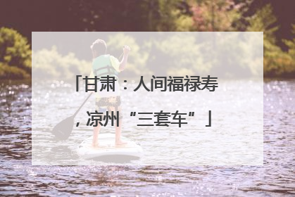 甘肃：人间福禄寿，凉州“三套车”