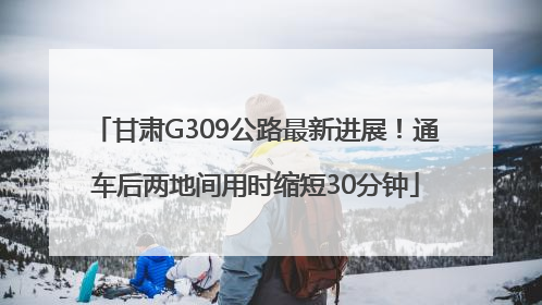 甘肃G309公路最新进展！通车后两地间用时缩短30分钟