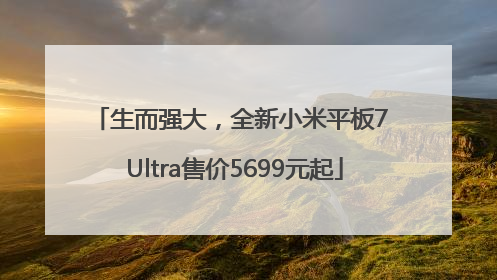 生而强大，全新小米平板7 Ultra售价5699元起