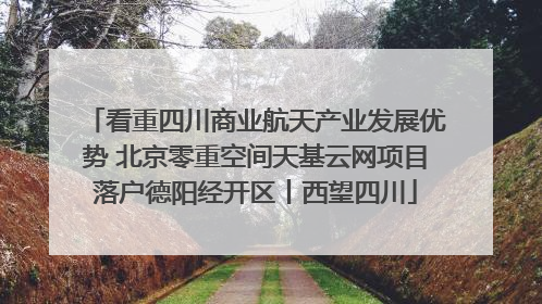看重四川商业航天产业发展优势 北京零重空间天基云网项目落户德阳经开区丨西望四川
