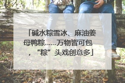 碱水粽雪冰、麻油姜母鸭粽……万物皆可包，“粽”头戏创意多
