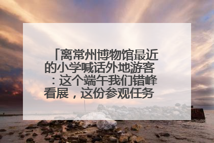 离常州博物馆最近的小学喊话外地游客：这个端午我们错峰看展，这份参观任务单赶快收藏