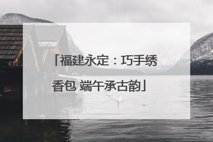 福建永定：巧手绣香包 端午承古韵