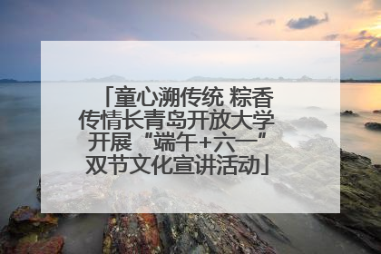 童心溯传统 粽香传情长青岛开放大学开展“端午+六一”双节文化宣讲活动