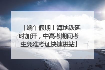端午假期上海地铁延时加开，中高考期间考生凭准考证快速进站