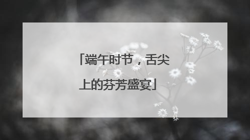 端午时节，舌尖上的芬芳盛宴