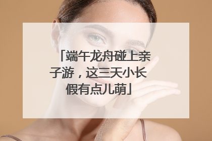 端午龙舟碰上亲子游，这三天小长假有点儿萌