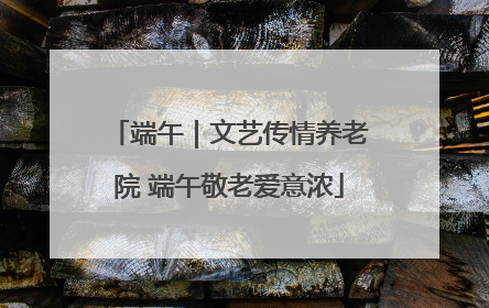 端午｜文艺传情养老院 端午敬老爱意浓