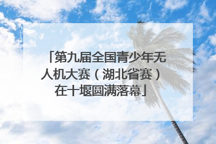 第九届全国青少年无人机大赛（湖北省赛）在十堰圆满落幕