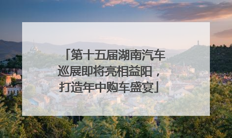 第十五届湖南汽车巡展即将亮相益阳，打造年中购车盛宴