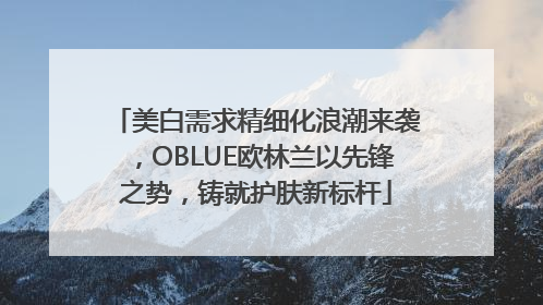 美白需求精细化浪潮来袭，OBLUE欧林兰以先锋之势，铸就护肤新标杆