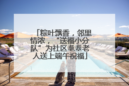 粽叶飘香，邻里情浓，“送福小分队”为社区耄耋老人送上端午祝福