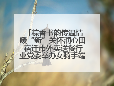 粽香书韵传温情 暖“新”关怀润心田 宿迁市外卖送餐行业党委举办女骑手端午主题活动