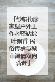 纱帽街廖家堡户外工作者驿站粽叶飘香 民俗传承与城市温情双向奔赴