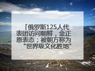 俄罗斯125人代表团访问朝鲜，金正恩表态；被朝方称为“世界级文化胜地”的旅游区，将首次接待俄游客