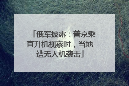 俄军披露：普京乘直升机视察时，当地遭无人机袭击