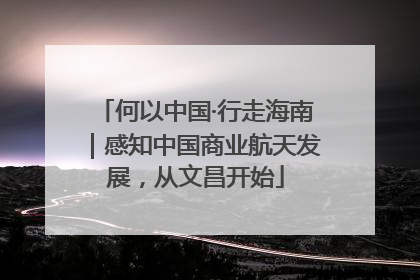 何以中国·行走海南｜感知中国商业航天发展，从文昌开始