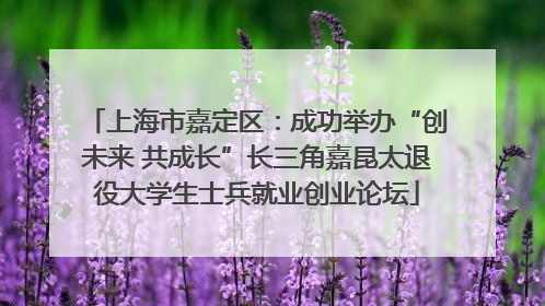 上海市嘉定区：成功举办“创未来 共成长”长三角嘉昆太退役大学生士兵就业创业论坛