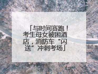 与时间赛跑！考生母女被困酒店，消防车“闪送”冲刺考场