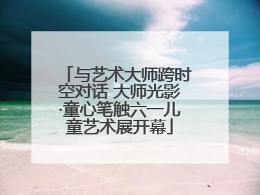 与艺术大师跨时空对话 大师光影·童心笔触六一儿童艺术展开幕