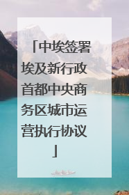 中埃签署埃及新行政首都中央商务区城市运营执行协议