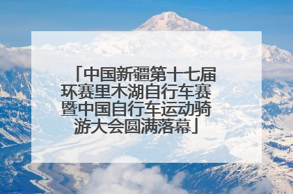 中国新疆第十七届环赛里木湖自行车赛暨中国自行车运动骑游大会圆满落幕
