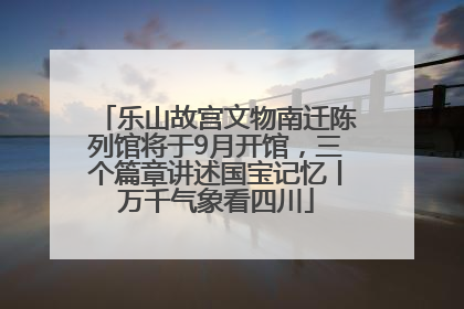 乐山故宫文物南迁陈列馆将于9月开馆，三个篇章讲述国宝记忆丨万千气象看四川