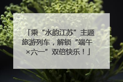 乘“水韵江苏”主题旅游列车，解锁“端午×六一”双倍快乐！