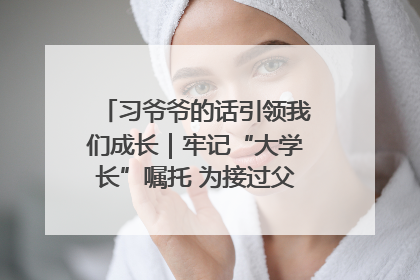 习爷爷的话引领我们成长｜牢记“大学长”嘱托 为接过父辈接力棒全力以赴