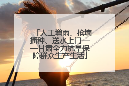 人工增雨、抢墒播种、送水上门——甘肃全力抗旱保障群众生产生活