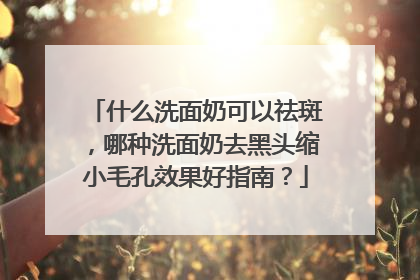 什么洗面奶可以祛斑，哪种洗面奶去黑头缩小毛孔效果好指南？