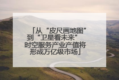 从“皮尺画地图”到“卫星看未来” 时空服务产业产值将形成万亿级市场