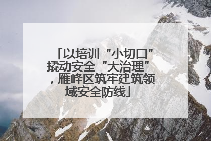 以培训“小切口”撬动安全“大治理”，雁峰区筑牢建筑领域安全防线