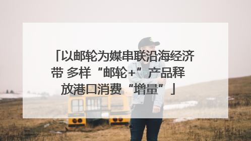 以邮轮为媒串联沿海经济带 多样“邮轮+”产品释放港口消费“增量”