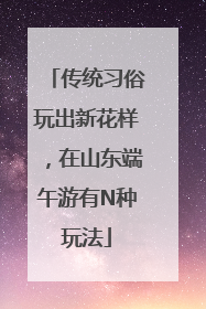 传统习俗玩出新花样，在山东端午游有N种玩法