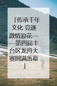 传承千年文化 竞逐激情浪花——第四届丰台区龙舟大赛圆满落幕